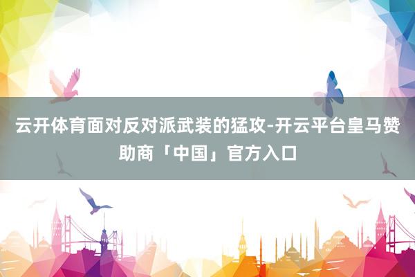 云开体育面对反对派武装的猛攻-开云平台皇马赞助商「中国」官方入口