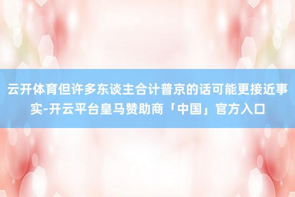 云开体育但许多东谈主合计普京的话可能更接近事实-开云平台皇马赞助商「中国」官方入口