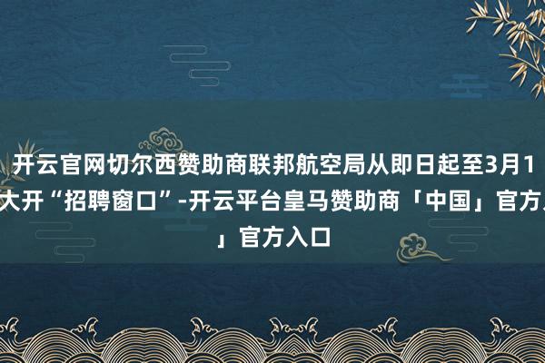 开云官网切尔西赞助商联邦航空局从即日起至3月17日大开“招聘窗口”-开云平台皇马赞助商「中国」官方入口