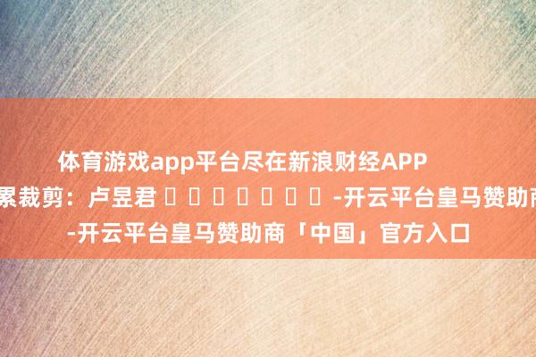 体育游戏app平台尽在新浪财经APP            						牵累裁剪：卢昱君 							-开云平台皇马赞助商「中国」官方入口