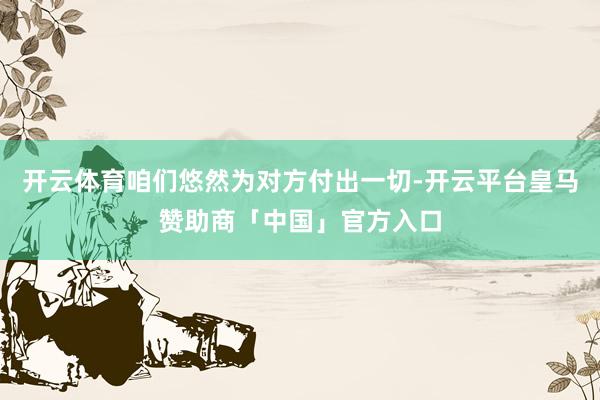 开云体育咱们悠然为对方付出一切-开云平台皇马赞助商「中国」官方入口