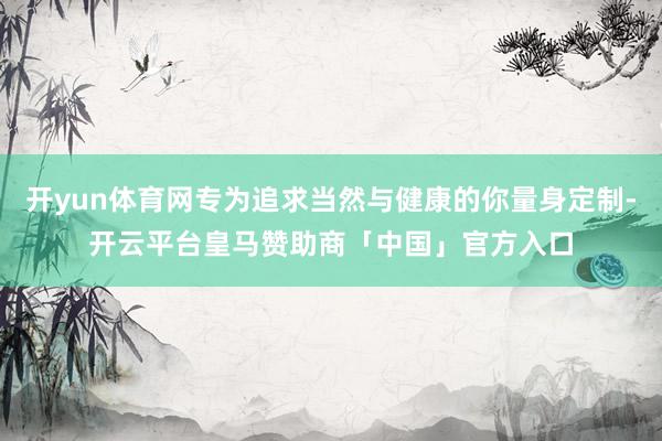 开yun体育网专为追求当然与健康的你量身定制-开云平台皇马赞助商「中国」官方入口